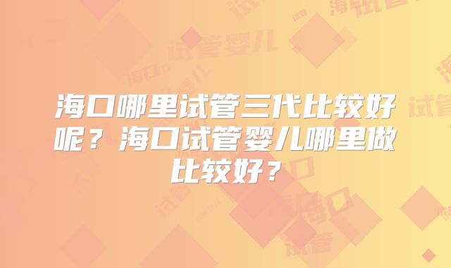 海口哪里试管三代比较好呢？海口试管婴儿哪里做比较好？