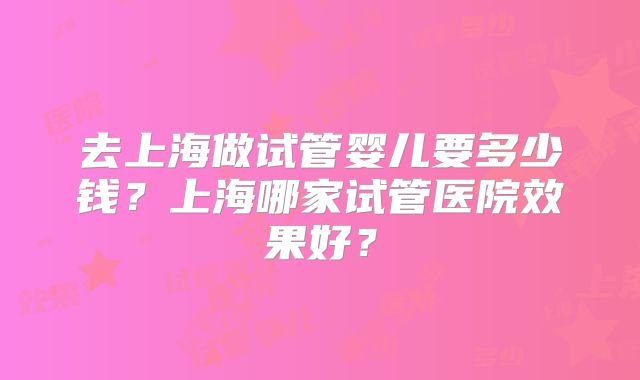 去上海做试管婴儿要多少钱？上海哪家试管医院效果好？