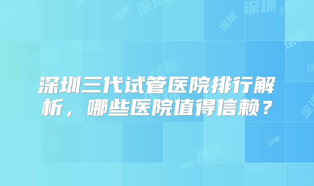 深圳三代试管医院排行解析，哪些医院值得信赖？