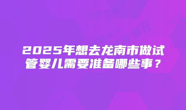 2025年想去龙南市做试管婴儿需要准备哪些事？