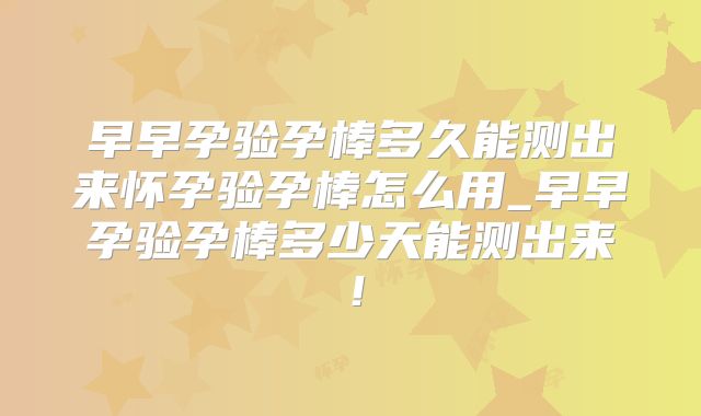 早早孕验孕棒多久能测出来怀孕验孕棒怎么用_早早孕验孕棒多少天能测出来!
