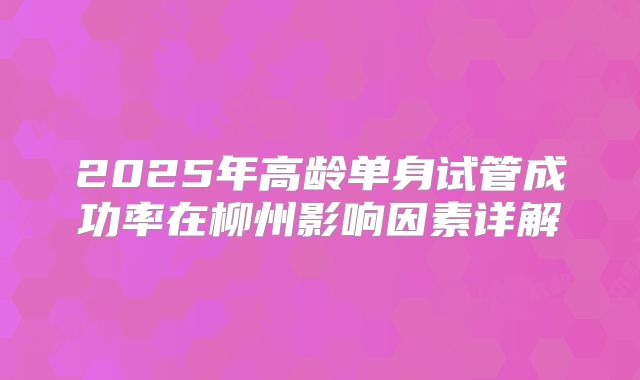2025年高龄单身试管成功率在柳州影响因素详解