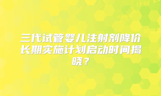 三代试管婴儿注射剂降价长期实施计划启动时间揭晓？