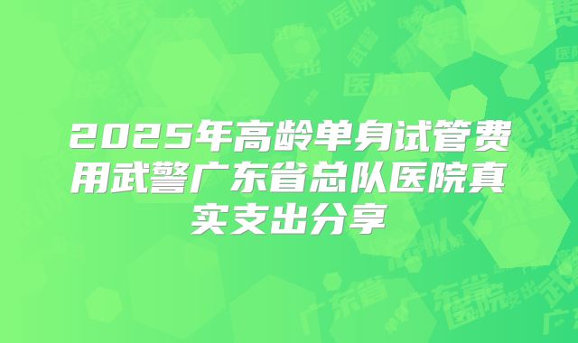 2025年高龄单身试管费用武警广东省总队医院真实支出分享