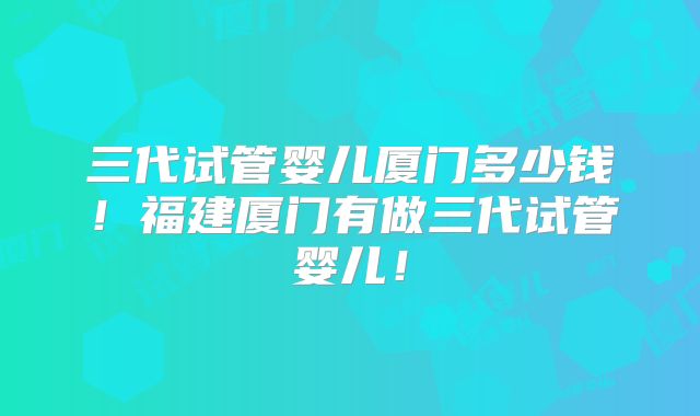 三代试管婴儿厦门多少钱!福建厦门有做三代试管婴儿!