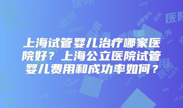 上海试管婴儿治疗哪家医院好？上海公立医院试管婴儿费用和成功率如何？