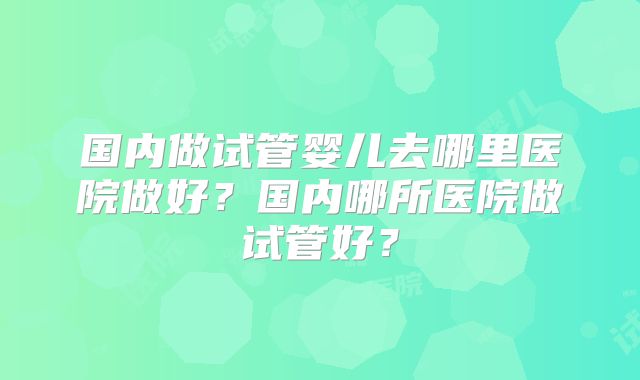 国内做试管婴儿去哪里医院做好？国内哪所医院做试管好？