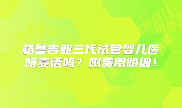 格鲁吉亚三代试管婴儿医院靠谱吗？附费用明细！