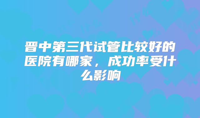 晋中第三代试管比较好的医院有哪家，成功率受什么影响