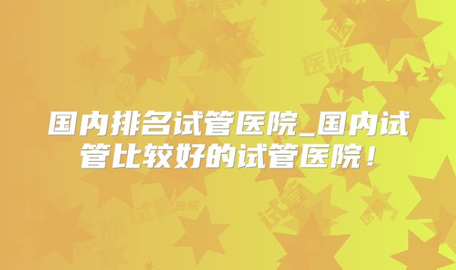 国内排名试管医院_国内试管比较好的试管医院！
