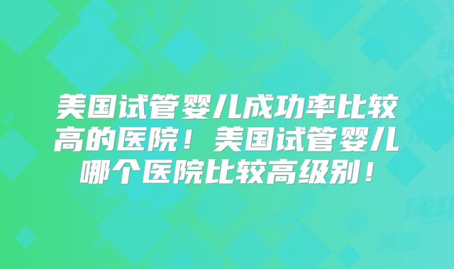 美国试管婴儿成功率比较高的医院!美国试管婴儿哪个医院比较高级别!