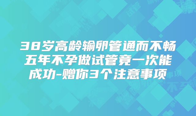 38岁高龄输卵管通而不畅五年不孕做试管竟一次能成功-赠你3个注意事项