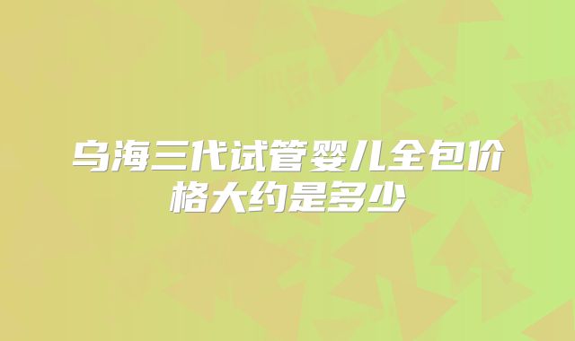 乌海三代试管婴儿全包价格大约是多少