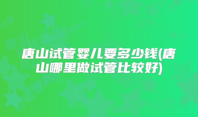 唐山试管婴儿要多少钱(唐山哪里做试管比较好)