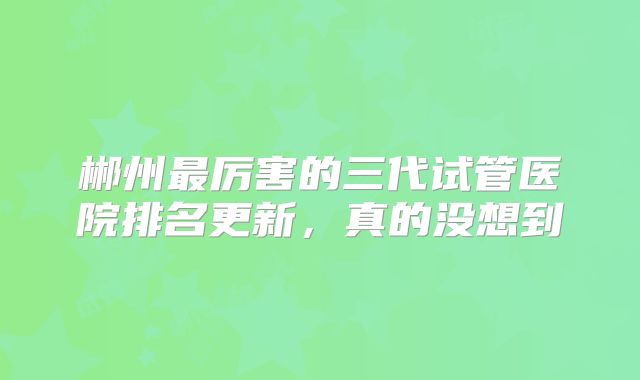 郴州最厉害的三代试管医院排名更新，真的没想到