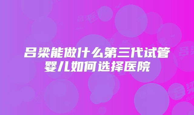 吕梁能做什么第三代试管婴儿如何选择医院