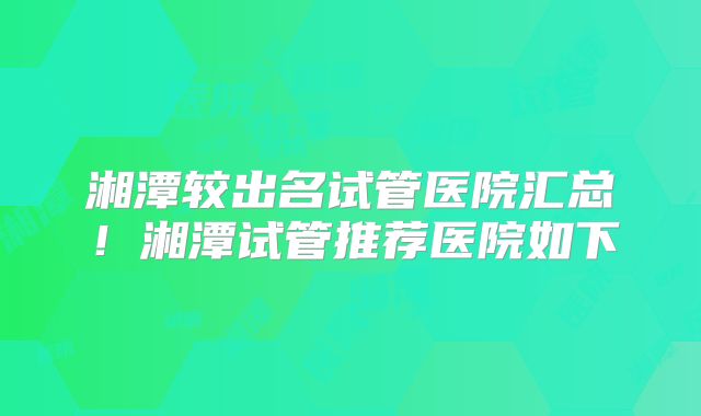 湘潭较出名试管医院汇总！湘潭试管推荐医院如下