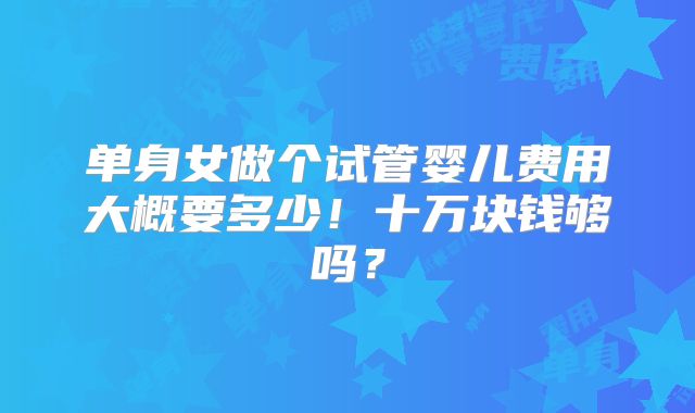 单身女做个试管婴儿费用大概要多少!十万块钱够吗?