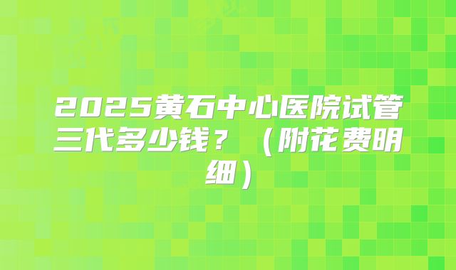2025黄石中心医院试管三代多少钱?(附花费明细)