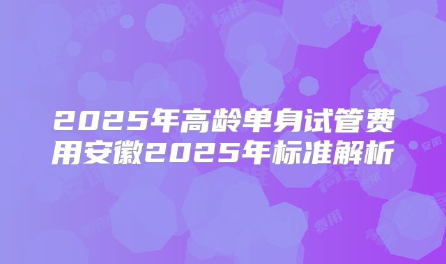 2025年高龄单身试管费用安徽2025年标准解析