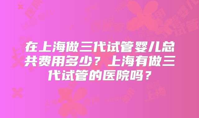 在上海做三代试管婴儿总共费用多少？上海有做三代试管的医院吗？