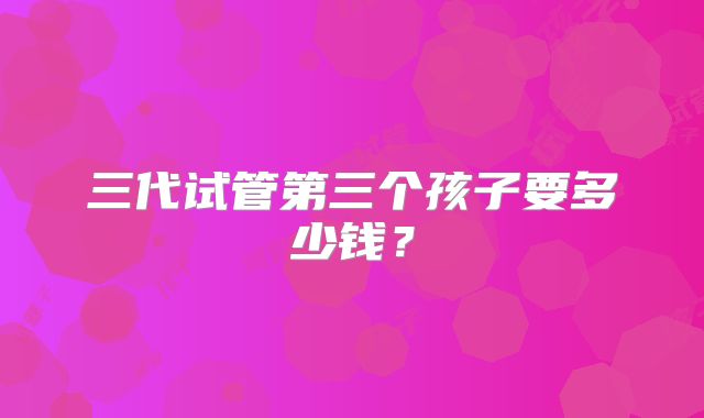 三代试管第三个孩子要多少钱？