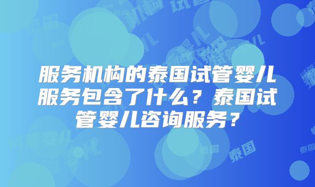 服务机构的泰国试管婴儿服务包含了什么？泰国试管婴儿咨询服务？
