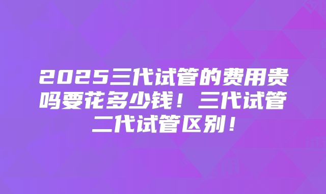 2025三代试管的费用贵吗要花多少钱!三代试管二代试管区别!