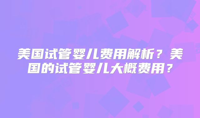 美国试管婴儿费用解析？美国的试管婴儿大概费用？