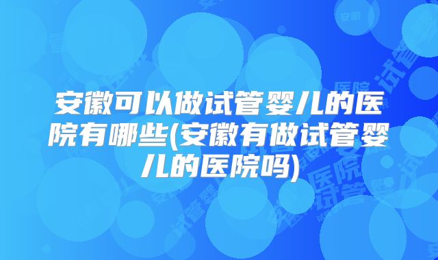 安徽可以做试管婴儿的医院有哪些(安徽有做试管婴儿的医院吗)