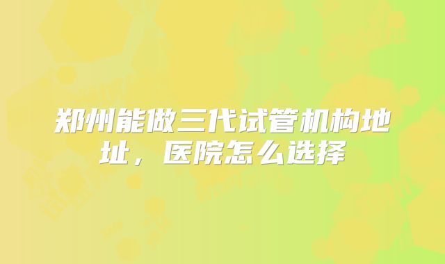 郑州能做三代试管机构地址,医院怎么选择