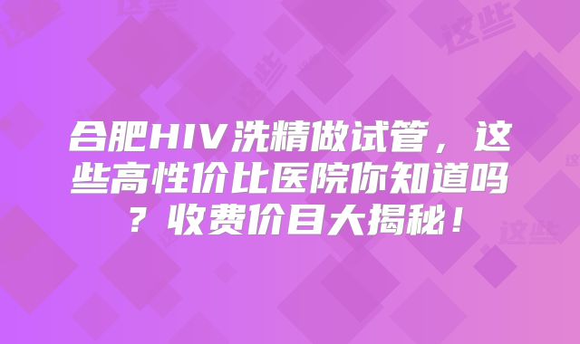 合肥HIV洗精做试管，这些高性价比医院你知道吗？收费价目大揭秘！