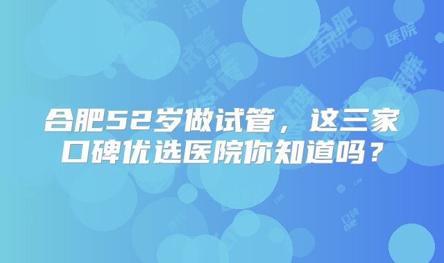 合肥52岁做试管，这三家口碑优选医院你知道吗？