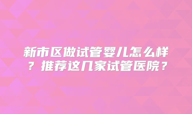 新市区做试管婴儿怎么样？推荐这几家试管医院？