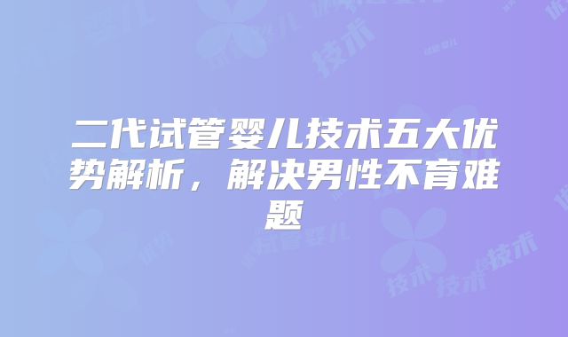 二代试管婴儿技术五大优势解析，解决男性不育难题