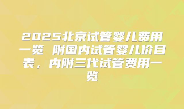 2025北京试管婴儿费用一览 附国内试管婴儿价目表，内附三代试管费用一览