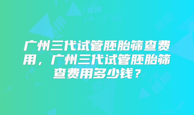 广州三代试管胚胎筛查费用,广州三代试管胚胎筛查费用多少钱?