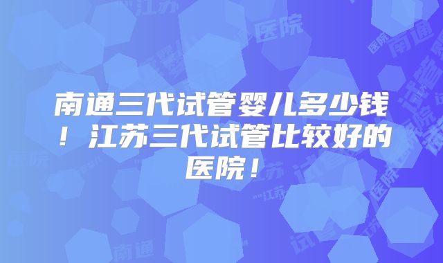 南通三代试管婴儿多少钱！江苏三代试管比较好的医院！