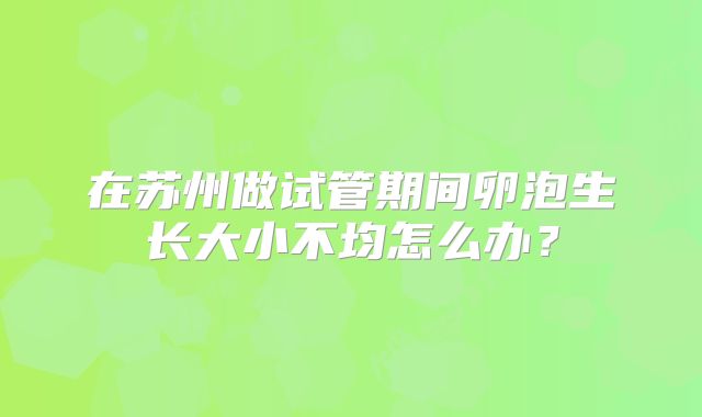 在苏州做试管期间卵泡生长大小不均怎么办？