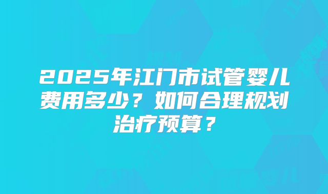 2025年江门市试管婴儿费用多少？如何合理规划治疗预算？