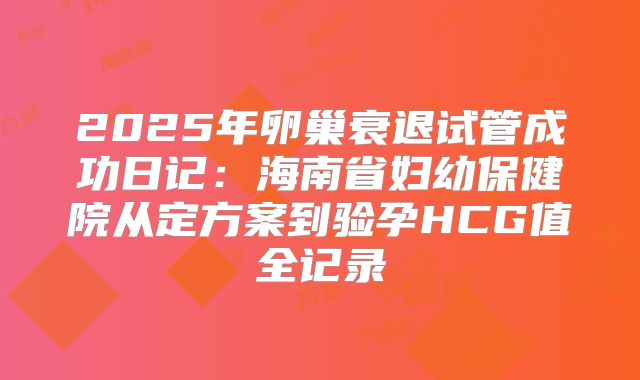 2025年卵巢衰退试管成功日记：海南省妇幼保健院从定方案到验孕HCG值全记录