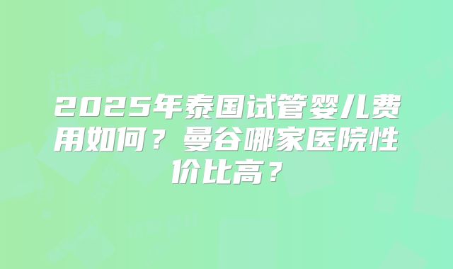 2025年泰国试管婴儿费用如何？曼谷哪家医院性价比高？