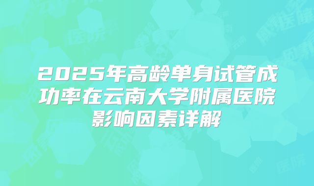 2025年高龄单身试管成功率在云南大学附属医院影响因素详解
