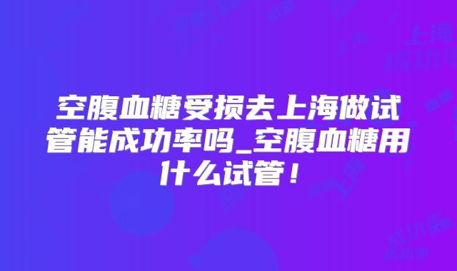 空腹血糖受损去上海做试管能成功率吗_空腹血糖用什么试管！