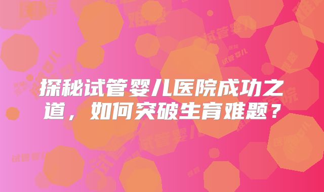 探秘试管婴儿医院成功之道，如何突破生育难题？