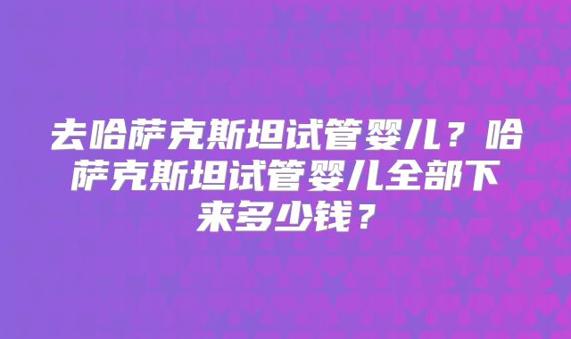 去哈萨克斯坦试管婴儿？哈萨克斯坦试管婴儿全部下来多少钱？