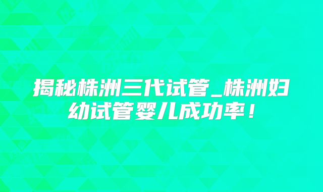 揭秘株洲三代试管_株洲妇幼试管婴儿成功率！