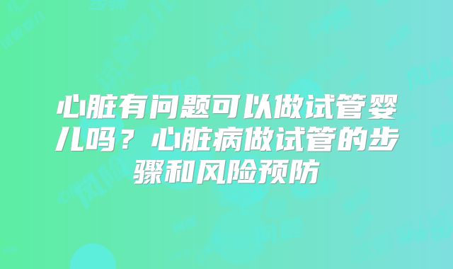 心脏有问题可以做试管婴儿吗?心脏病做试管的步骤和风险预防