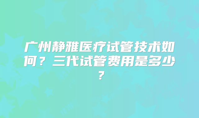 广州静雅医疗试管技术如何？三代试管费用是多少？