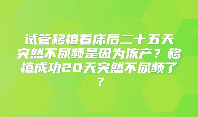 试管移植着床后二十五天突然不尿频是因为流产？移植成功20天突然不尿频了？